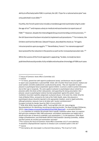 40
abilitytoeffectivelytackle FGM.Incontrast,the UK’s“Case for a national actionplan”was
onlypublishedinJune 2014.252
Fourthly,the Frenchsystemalsoincludesamandatorygenital examinationof girlsunder
the age of six253
andimposesadutyon medical andsocial workerstoreportcasesof
FGM.254
However,despite the IntercollegiateGrouprecommendingasimilarprovision,255
the UK Governmenthasbeenreluctanttoimplementsuchprocedures.256
Forinstance,the
ChildrenandFamiliesMinister, EdwardTimpson, describedthe checksas:“A hugely
intrusive practice uponyounggirls.”257
Nevertheless,France’s“no-nonsenseapproach”
beenpraisedforthe reductioninthe practice aswell asthe increasedprosecutionrate.258
While the successof the Frenchapproach isappealing;“todate,nostudyhas been
publishedthatwouldprovide afullyreliable andexhaustive chronologyof FGMcourt cases
252 House of Commons Home Affairs Committee (n2)
253 ibid 16
254 “In France, general law with regard to professional secrecy and disclosure may be applied
to report cases of performed or planned FGM. Article 226−14 of the Penal Code concerns medical and
social workers and other professionals usually bound by secrecy. They are requested to report
physical or psychological abuse perpetrated against children or persons unable to protect themselves
due to their age or incapacity. The same applies to physical or psychological abuse noticed by a
physician within the frame of their daily practice and supporting the strong presumption that
physical, sexual or psychological violence has been perpetrated against the patient. Sexual
mutilations have been explicitly categorised as physical abuses. In the same line, Article 44 of the
Code of Medical Ethics, annexed to the Code of the Public Health, states that physical or
psychological abuses should be reported to the appropriate (medical, social or legal) authorities,
although protective measures have to be taken with 'caution and discernment'.”
European Institute for Gender Equality,FGM in France (n241) 2
255 RCM, RCN, RCOG, Equality Now, UNITE, TacklingFGM in the UK: Intercollegiate
Recommendations for identifying, recordingand reporting (London: The Royal College of Midwives,
2013) < https://www.rcm.org.uk/sites/default/files/FGM_Report.pdf> accessed 05/10/2014
“[…] it is important to underline the principle that in specific institutions where there is a suspicion
that girls have undergone FGM, FGM assessments and medical examinations are helpful and it
should not be seen as abusive to undertake such examinations […] In the experience of the Royal
College of Paediatricians and Child Health (RCPCH) Child Protection Standing Committee, children
and their parents do not find such examination traumatic”
256For instance,the House of Commons Home Affairs Committee (n2) 17 concluded that:
“it would be a disproportionate response to introduce such a universal system in the UK.”
257 ibid 16
258 Felicity Gerry, QC interviewed in a Channel 4 Documentary, “The Cruel Cut” (n23)
 