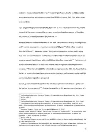 42
protective measurestocombatthe risk.267
Accordingto Avalos, thisActcouldbe usedto
secure a prosecutionagainstparents who‘allow’FGMto occur on theirchildwhere itcan
be shownthat:
“a) a girl faced a significantrisk of FGM, (b) therisk to FGM wasforeseeableto the parent
charged,(c) theparentcharged (i) wasawareoroughtto havebeen aware,of the risk to
the girl and (ii) failed to protectthe girl fromrisk.”268
However,she alsonotesthatthe reachof the 2004 Act is limited.269
Firstly,allowingserious
bodilyharmto occur carriesa maximumsentence of 10 years270
whichis fouryearsless
than the 2003 Act.271
Moreover,the act that leadsto the deathor seriousbodilyinjury
musthave beencommittedbyanotherhouseholdmember.272
Therefore,there wouldbe
no perpetratorif the childwassubjecttoFGM outside of the household.273
Furthermore,it
isunclearwhetheritcouldbe appliedtoparentswhoarrange to have FGM performed
overseas.274
Therefore,the 2004 Act islimitedincomparisontothe 2003 Act. Nevertheless,
the lack of prosecutionbyeitherprovisionrendersbothActsineffective atcombatingFGM
and more suitable legislationisrequired.
Overall,‘parental liability’hasshiftedthe debate away fromwhomutilatedagirl to why
she had not beenprotected.275
Castingthe netwiderinthiswayincreasesthe chance of a
267 Explanatory Notes to the Domestic Violence, Crime and Victims (Amendment) Act 2012.Para 8
268 Avalos (n24) 55
269 ibid 56
270 Explanatory Notes to the Domestic Violence, Crime and Victims (Amendment) Act 2012.Para 9
271 Female Genital Mutilation Act2003 Section.5 “A person guilty of an offence under this Act is
liable— (a)on conviction on indictment, to imprisonment for a term not exceeding 14 years or a fine
(or both)”
272 Domestic Violence Crimes and Victims Act 2004 Section.5(1)(a)(ii)
However, under Section.5(7) where the unlawful actresults in the death of ‘v’: “A person guilty of an
offence under this section is liable on conviction on indictment to imprisonment for a term not
exceeding 14 years or to a fine, or to both.”
273 Avalos (n24) 56
274 The Domestic Violence Crimes and Victims Act 2004 is silentin relation to acts covered outwit the
UK. See: Avalos (n24) 56
275 Under the Female Genital Mutilation 2003 Act, where a child is found to have been mutilated, itis
the forensic challengeto prove a) who inflicted the injury and/or b) who was party to it.
 