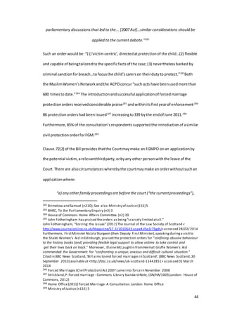 44
parliamentary discussions that led to the... [2007 Act]…similar considerations should be
applied to the current debate.”282
Such an orderwouldbe:“(1)‘victim-centric’,directedatprotection of the child…(2) flexible
and capable of beingtailoredtothe specificfactsof the case;(3) neverthelessbacked by
criminal sanctionforbreach…tofocusthe child’scarerson theirdutyto protect.”283
Both
the MuslimWomen’sNetworkandthe ACPOconcur“such acts have beenusedmore than
600 timestodate.”284
The introductionandsuccessfulapplicationof forcedmarriage
protectionordersreceivedconsiderable praise285
andwithinitsfirstyearof enforcement286
86 protectionordershadbeenissued287
increasingto339 bythe endof June 2011.288
Furthermore,85%of the consultation’srespondentssupportedthe introductionof asimilar
civil protectionorderforFGM.289
Clause.72(2) of the Bill provides thatthe Courtmaymake an FGMPO onan applicationby
the potential victim, arelevantthirdparty,orbyany other personwiththe leave of the
Court.There are alsocircumstanceswherebythe courtmaymake an orderwithoutsuchan
applicationwhere:
“a) any other family proceedingsarebeforethe court(“the currentproceedings”),
282 Brimelow and Samuel (n210); See also:Ministry of Justice(155) 5
283 BHRC, To the Parliamentary Enquiry (n3) 3
284 House of Commons Home Affairs Committee (n2) 39
285 John Fotheringham has praised theorders as being“scarcely limited atall.”
John Fotheringham, “Forcing: the issues”(2012) The Journal of the Law Society of Scotland <
http://www.journalonline.co.uk/Magazine/57-1/1010643.aspx#.VSq3i7fjgdU>accessed 28/02/ 2014
Furthermore, FirstMinister Nicola Sturgeon (then Deputy FirstMinister),speakingduringa visitto
the Shakti Women’s Aid in Edinburgh, praised the protection orders for “confining abusive behaviour
to the history books [and] providing flexible legal support to allow victims to take control and
get their lives back on track.” Moreover, ElaineMcLaughlin fromHermat Gryffe Women’s Aid
commended the Government for “confronting a unique, anxious and difficult cultural situation.”
Cited in BBC News Scotland,‘Bill aims to end forced marriages in Scotland’,(BBC News Scotland,30
September 2010) availableat<http://bbc.co.uk/news/uk-scotland-11442851> accessed 01 March
2014
286 Forced Marriages (Civil Protection) Act 2007 came into force in November 2008
287 Strickland,P.Forced marriage - Commons Library Standard Note, (SN/HA/1003,London: House of
Commons, 2012)
288 Home Office(2011) Forced Marriage- A Consultation.London: Home Office
289 Ministry of Justice(n155) 5
 