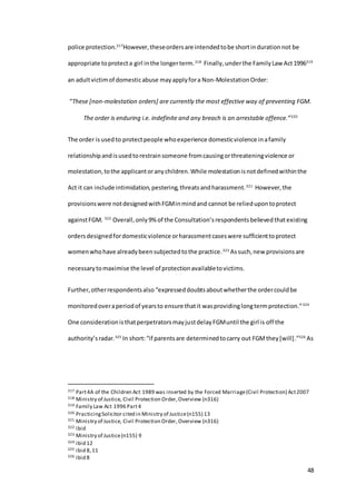 48
police protection.317
However,theseordersare intendedtobe shortindurationnot be
appropriate toprotecta girl inthe longerterm.318
Finally,underthe FamilyLaw Act1996319
an adultvictimof domesticabuse mayapplyfora Non-MolestationOrder:
“These [non-molestation orders] are currently the most effective way of preventing FGM.
The order is enduring i.e. indefinite and any breach is an arrestable offence.”320
The order is usedto protectpeople whoexperience domesticviolence inafamily
relationshipandisusedtorestrainsomeone fromcausingorthreateningviolence or
molestation,tothe applicantoranychildren.While molestationisnotdefinedwithinthe
Act it can include intimidation,pestering,threatsandharassment.321
However,the
provisionswere notdesignedwithFGMinmindand cannot be reliedupontoprotect
againstFGM. 322
Overall,only9% of the Consultation’srespondentsbelievedthatexisting
ordersdesignedfordomesticviolence orharassmentcaseswere sufficienttoprotect
womenwhohave alreadybeensubjectedtothe practice.323
Assuch,new provisionsare
necessarytomaximise the level of protectionavailabletovictims.
Further, otherrespondentsalso “expresseddoubtsaboutwhetherthe ordercouldbe
monitoredoveraperiodof yearsto ensure thatit wasprovidinglongtermprotection.”324
One considerationisthatperpetratorsmayjustdelayFGMuntil the girl is off the
authority’sradar.325
In short:“if parentsare determinedtocarry out FGMthey[will].”326
As
317 Part4A of the Children Act 1989 was inserted by the Forced Marriage(Civil Protection) Act2007
318 Ministry of Justice, Civil Protection Order,Overview (n316)
319 Family Law Act 1996 Part4
320 PracticingSolicitor cited in Ministry of Justice(n155) 13
321 Ministry of Justice, Civil Protection Order, Overview (n316)
322 ibid
323 Ministry of Justice(n155) 9
324 ibid 12
325 ibid 8,11
326 ibid 8
 