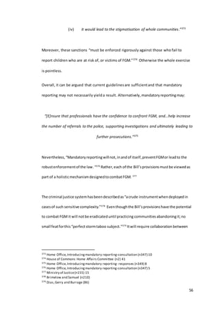 56
(iv) it would lead to the stigmatisation of whole communities.”373
Moreover, these sanctions “must be enforced rigorously against those who fail to
report children who are at risk of, or victims of FGM.”374 Otherwise the whole exercise
is pointless.
Overall, it can be argued that current guidelinesare sufficientand that mandatory
reporting may not necessarily yielda result. Alternatively, mandatoryreportingmay:
“[E]nsure that professionals have the confidence to confront FGM, and…help increase
the number of referrals to the police, supporting investigations and ultimately leading to
further prosecutions.”375
Nevertheless, “Mandatoryreportingwill not,inandof itself,preventFGMor leadto the
robustenforcementof the law.“376
Rather,each of the Bill’sprovisionsmustbe viewedas
part of a holisticmechanismdesignedtocombatFGM. 377
The criminal justice systemhasbeendescribedas“acrude instrumentwhendeployedin
casesof such sensitive complexity.”378
Eventhoughthe Bill’sprovisionshave the potential
to combat FGMit will notbe eradicateduntil practicing communities abandoningit;no
small featforthis “perfectstormtaboo subject.”379
Itwill require collaboration between
373 Home Office,Introducingmandatory reporting-consultation (n347) 10
374 House of Commons Home Affairs Committee (n2) 41
375 Home Office,Introducingmandatory reporting- responses (n349) 8
376 Home Office,Introducingmandatory reporting-consultation (n347) 5
377 Ministry of Justice(n155) 15
378 Brimelow and Samuel (n210)
379 Dias,Gerry and Burrage (86)
 