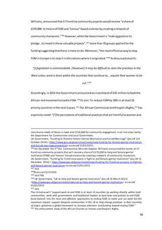 58
Williams,announcedthat17 frontline communityprojectswouldreceive “ashare of
£270,000 to helpend FGMand ‘honour’basedviolence bycreatinganetworkof
communitychampions.”386
However,whilethe Governmentis“makinggoodonits
pledge…toinvestinthese valuable projects”,387
more than70 groupsappliedforthe
fundingsuggesting thatthere ismore to do.Moreover,“the mosteffective waytostop
FGM inEurope is to stopit inthe nationswhere it originated.”388
AsBroussardasserts:
“[L]egislation is commendable. [However] it may be difficult to stem the practices in the
West unless work is done within the countries that continue to… require their women to be
cut.”389
Accordingly,in2013 the Governmentannouncedaninvestmentof £35 milliontobackthe
African-ledmovementtotackle FGM. 390
Its aim:To reduce FGMby 30% in at least10
prioritycountriesinthe next5years.391
The AfricanCommissionandPeople’sRights,392
has
expresslynoted:“[T]he persistence of traditional practicesthatare harmful towomenand
sensitiveto needs of those in need and £150,000 for community engagement in at risk areas led by
the Department for Communities and Local Government.
UK Government, “Funding to Prevent Female Genital Mutilation and Forced Marriage” Gov.UK (14
October 2014) < https://www.gov.uk/government/news/new-funding-for-female-genital-mutilation-
and-forced-marriage-prevention> accessed 15/01/2015;
386 On December the 5th the Communities Minister Stephen Williams announced the names of 17
frontlinecommunity projects that will receivea shareof £270,000 to help end female genital
mutilation (FGM) and ‘honour’ based violence by creatinga network of community champions.
UK Government, “Funding for frontlineprojects in fight to end female genital mutilation” Gov.UK (5
December 2014) < https://www.gov.uk/government/news/funding-for-frontline-projects-in-fight-to-
end-female-genital-mutilation>accessed 15/01/2015
387 ibid
388Broussard (n25) 816
389 ibid 798
390 UK Government, “UK to help end female genital mutilation” Gov.UK (6 March 2013)
<https://www.gov.uk/government/news/uk-to-help-end-female-genital-mutilation> accessed
01/01/2015
391 ibid
The initiativewill:“support work to end FGM in at least 15 countries by working directly within local
communities; work with governments and traditional leaders to back laws and policies to end FGM;
fund research into the most cost-effective approaches to ending FGM, to make sure our work has the
maximum impact; support diaspora communities in the UK to help change practices in their countries
of origin; galvanise a global movement to increase attention and funding toward ending FGM.”
392 The enforcement body of the African Charter on Human and People’s Rights
 