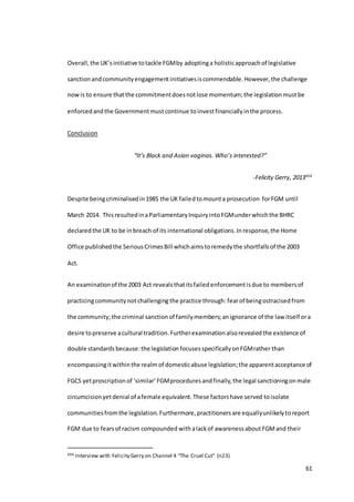 61
Overall,the UK’sinitiative totackle FGMby adoptinga holisticapproachof legislative
sanctionandcommunityengagementinitiativesiscommendable.However,the challenge
nowis to ensure thatthe commitmentdoesnotlose momentum;the legislationmustbe
enforcedandthe Governmentmustcontinue toinvestfinanciallyinthe process.
Conclusion
“It’s Black and Asian vaginas. Who’s interested?”
-Felicity Gerry, 2013404
Despite beingcriminalisedin1985 the UK failedtomounta prosecution forFGM until
March 2014. ThisresultedinaParliamentaryInquiryintoFGMunderwhichthe BHRC
declaredthe UK to be inbreach of its international obligations.Inresponse,the Home
Office publishedthe SeriousCrimesBill whichaimstoremedythe shortfallsof the 2003
Act.
An examinationof the 2003 Act revealsthatitsfailedenforcementisdue to membersof
practicingcommunity notchallengingthe practice through:fearof beingostracisedfrom
the community;the criminal sanctionof familymembers; anignorance of the law itself ora
desire topreserve acultural tradition.Furtherexaminationalsorevealedthe existence of
double standards because:the legislation focuses specificallyonFGMrather than
encompassingitwithinthe realm of domesticabuse legislation;the apparentacceptance of
FGCS yetproscriptionof ‘similar’FGMproceduresandfinally,the legal sanctioningonmale
circumcisionyetdenial of afemale equivalent.These factorshave served toisolate
communitiesfromthe legislation.Furthermore, practitioners are equallyunlikelytoreport
FGM due to fearsof racism compounded withalackof awarenessabout FGMand their
404 Interview with Felicity Gerry on Channel 4 “The Cruel Cut” (n23)
 