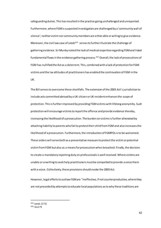 62
safeguardingduties.Thishasresulted inthe practice goingunchallengedandunreported.
Furthermore,where FGMissuspectedinvestigatorsare challengedbya‘communitywall of
silence’;neithervictimnorcommunitymembersare eitherable orwillingtogive evidence.
Moreover,the civil lawcase of Leeds405
servestofurtherillustrate the challenge of
gatheringevidence.SirMunbynotedthe lackof medical expertiseregardingFGMand listed
fundamental flawsinthe evidence gatheringprocess.406
Overall,the lackof prosecutionsof
FGM has nullifiedthe Actas a deterrent.This,combinedwithalackof protectionforFGM
victimsandthe lax attitudesof practitioners hasenabledthe continuationof FGM inthe
UK.
The Bill servestoovercome these shortfalls. The extensionof the 2003 Act’s jurisdictionto
include actscommittedabroadbya UK citizenorUK residentenhancesthe scope of
protection.Thisisfurtherimprovedbyproviding FGMvictimswithlifelonganonymity.Such
protectionwill encouragevictims toreportthe offence andprovide evidence thereby,
increasingthe likelihood of aprosecution.The burdenonvictimsisfurtheralleviatedby
attachingliabilitytoparentswhofail toprotecttheirchildfromFGM and alsoincreases the
likelihoodof aprosecution. Furthermore, the introductionof FGMPOsisto be welcomed.
These orderswill serve bothasa preventative measure toprotectthe victimorpotential
victimfromFGM butalso as a meansforprosecutionwhenbreached.Finally,the decision
to create a mandatory reportingdutyon professionals iswell received.Where victimsare
unable orunwillingtoseekhelp practitioners mustbe compelledtoprovide avoice them
witha voice. Collectively,these provisionsshould evoke the 2003 Act.
However,legal effortstooutlaw FGMare "ineffective,if notcounterproductive,wherethey
are notprecededbyattemptstoeducate local populationsastowhythese traditionsare
405 Leeds (172)
406 ibid 79
 