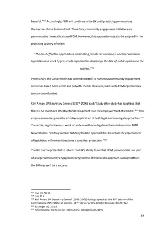 63
harmful."407
Accordingly,FGMwill continue inthe UKuntil practicingcommunities
themselveschose toabandonit. Therefore,communityengagementinitiativesare
paramountto the eradicationof FGM. However, thisapproachmustalsobe adoptedinthe
practicingcountryof origin:
"The most effective approach to eradicating female circumcision is one that combines
legislation and workby grassrootsorganizationsto change the tide of public opinion on the
subject.”408
Promisingly,the Governmenthascommitteditselftonumerouscommunityengagement
initiativesbasedbothwithinandoutwiththe UK.However,manyanti-FGMorganisations
remainunderfunded.
Kofi Annan,UN SecretaryGeneral (1997-2006) said:“Studyafterstudyhas taughtus that
there isno tool more effectivefordevelopmentthanthe empowermentof women.”409
This
empowermentrequiresthe effective applicationof bothlegal andnon-legal approaches.410
Therefore,legislationmustworkintandemwithnon-legal mechanismstocombatFGM.
Nevertheless:“To truly combatFGMany holistic approach hasto includethe enforcement
of legislation, otherwiseit becomesa toothlessprotection.”411
The Bill has the potential toreform the UK’sabilitytocombatFGM, provideditisone part
of a largercommunityengagementprogramme.If thisholisticapproachisadoptedthen
the Bill maywell be a success.
407 Han (n17) 215
408 ibid 213
409 Kofi Annan, UN Secretary General (1997-2006) duringa speech to the 49th Session of the
Commissions of the Status of women, 28th February 2005. Cited in Broussard (n25) 822
410 Ballenger (n21) 103
411 Felicity Gerry, the failureof international obligations(n21) 96
 