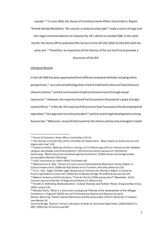 7
scandal.”12
In June 2014, the House of Commons Home Affairs Committee’s Report:
“Female Genital Mutilation: The case for a national action plan” made a series of legal and
non-legal recommendations to improve the UK’s ability to combat FGM. In the same
month, the Home Office published the Serious Crime Bill [HL] 2014-15 (the Bill) with the
same aim.13
Therefore, an exposition of the failures of the act itself must precede a
discussion of the Bill.
Literature Review
In the UK FGM has been approached fromdifferentanalytical methodsincludingethnic
perspectives,14
asa cultural pathologythatistiedtotraditional notionsof izzat(honour),
sharam (shame)15
andthe continuationof patriarchal dominance throughsexual
repression.16
However,the majorityof workhasfocussedonthe practice’s place of origin,
namelyAfrica.17
Inthe UK, the majorityof discussionshave focussedonthe developmentof
legislation,18
the approachtomulticulturalism19
andthe recentlegal developmentsamong
Asylumlaw.20
Moreover,researchthatexamines thisfailure andhasonlyemergedinrecent
12 House of Commons Home Affairs Committee (n2) 10
13 The Serious Crime Bill [HL] (2014-15) [160];UK Government, “New Powers to tackleserious and
organised crime” (n5)
14 Catherine Shelly,“Beating children is wrong,isn’tit? Resolvingconflicts in theencounter between
religious worldviews and child protection”(2013) Ecclesiastical LawJournal 130 (Shelly);
Sarah Long, “Multiculturalismand female genital mutilation”(2004) University CollegeLondon
JurisprudenceReview 169 (Long)
15 Urdu Translation as cited in WHO, Factsheet (n6)
16 Abdulmumini A. Oba, “Female Circumcision as FemaleGenital Mutilation:Human Rights or
Cultural Imperialism”(2008) Vol.8(3) Global Jurist: Frontiers,Article8; Jenkinson (10)
17 Erin L. Han, “Legal and Non-Legal Responses to Concerns for Women's Rights in Countries
PracticingFemaleCircumcision”(2002) Vol.22 Boston College Third World Law Journal 201
18 Neelam Sarkaria and Felicity Gerry,“Time for the firstFGM prosecution?”(November 2012)
Counsel: Journal of the Bar of England and Wales 27; Shelly (n14)
19 Parekh, B. Rethinking Multiculturalism: Cultural Diversity and Political Theory (PalgraveMacmillan,
2005); Long (n14)
20 Brendan Kelly, “What is a ‘particular social group’? Review of the development of the Refugee
Convention in England”(2010) Journal of Immigration Asylumand Nationality Law9;
Gemma Manning,“Female Genital Mutilation and the Assessment of Risk”(2014) Vol.72 Student
Law Review 39;
CarolineBridge,“Asylum: Fornah v Secretary of State for the Home Department [2005] EWCA Civ
680” (2005) Vol.35 Family Law 849
 