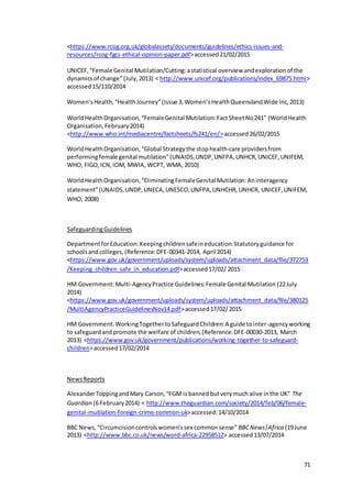 71
<https://www.rcog.org.uk/globalassets/documents/guidelines/ethics-issues-and-
resources/rcog-fgcs-ethical-opinion-paper.pdf>accessed21/02/2015
UNICEF,“Female Genital Mutilation/Cutting:astatistical overview andexplorationof the
dynamicsof change”(July,2013) < http://www.unicef.org/publications/index_69875.html>
accessed15/110/2014
Women’sHealth,“HealthJourney”(Issue 3,Women’sHealthQueenslandWide Inc,2013)
WorldHealthOrganisation,“FemaleGenital Mutilation: FactSheetNo241” (WorldHealth
Organisation,February2014)
<http://www.who.int/mediacentre/factsheets/fs241/en/>accessed26/02/2015
WorldHealthOrganisation,“Global Strategythe stophealth-care providersfrom
performingfemale genital mutilation”(UNAIDS,UNDP,UNFPA,UNHCR,UNICEF,UNIFEM,
WHO, FIGO,ICN,IOM, MWIA, WCPT, WMA, 2010)
WorldHealthOrganisation,“EliminatingFemaleGenital Mutilation:Aninteragency
statement”(UNAIDS,UNDP,UNECA,UNESCO,UNFPA,UNHCHR,UNHCR, UNICEF,UNIFEM,
WHO, 2008)
SafeguardingGuidelines
DepartmentforEducation:Keepingchildrensafeineducation:Statutoryguidance for
schoolsandcolleges,(Reference:DFE-00341-2014, April 2014)
<https://www.gov.uk/government/uploads/system/uploads/attachment_data/file/372753
/Keeping_children_safe_in_education.pdf>accessed17/02/ 2015
HM Government:Multi-AgencyPractice Guidelines:Female Genital Mutilation (22July
2014)
<https://www.gov.uk/government/uploads/system/uploads/attachment_data/file/380125
/MultiAgencyPracticeGuidelinesNov14.pdf>accessed17/02/2015
HM Government:WorkingTogethertoSafeguardChildren:A guide tointer-agencyworking
to safeguardandpromote the welfare of children,(Reference:DFE-00030-2013, March
2013) <https://www.gov.uk/government/publications/working-together-to-safeguard-
children>accessed17/02/2014
NewsReports
AlexanderToppingandMary Carson,“FGM isbannedbutverymuch alive inthe UK” The
Guardian (6 February2014) < http://www.theguardian.com/society/2014/feb/06/female-
genital-mutilation-foreign-crime-common-uk>accessed:14/10/2014
BBC News,“Circumcisioncontrolswomen’ssex commonsense” BBCNews|Africa (19June
2013) <http://www.bbc.co.uk/news/word-africa-22958512> accessed13/07/2014
 