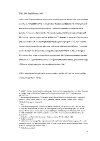 9
FGM: Why ShouldBritainCare?
In 2013 UNICEFestimatedthatmore than 125 milliongirlsandwomenhave beenmutilated
worldwide.26
In2008 the WHO etal submittedthatbetween100 and 140 milliongirlsand
womenhadundergone the procedure and3 milliongirlswere estimated tobe at risk
globally. 27
FGMis mostprevalentin: “the western,easternandnorth-easternregionsof
Africa,some countriesinAsiaandthe Middle East.”28
However,itisnow alsofoundinparts
of Europe andthe UK.29
AccordingtoYoder PSet al,growing migrationhasincreasedthe
numberof girlslivinginEurope whohave undergone FGMor are at riskfromit.30
Inthe UK
the most widelycited31
estimates were publishedby FORWARDUK in2007.32
Usingthe
2001 censusdata, it was estimatedthatapproximately 660,000 womenbetweenthe ages
of 15 and49 inEnglandand Waleshadundergone FGMandthat 24,000 girlsunderthe age
of 15 were at highriskor may have alreadyunderdoneFGM.33
FGM istypicallyperformedongirlsbetweeninfancyandage 1534
and has beenclassified
intofourmajor Types (WHO):
26 UNICEF, “Female Genital Mutilation/Cutting:a statistical overviewand exploration of the dynamics
of change” (July,2013) < http://www.unicef.org/publications/index_69875.html> accessed
15/110/2014
27 World Health Organisation,“EliminatingFemaleGenital Mutilation:An interagency statement”
(UNAIDS, UNDP, UNECA, UNESCO, UNFPA, UNHCHR, UNHCR, UNICEF, UNIFEM, WHO, 2008) 1.
(WHO, An Interagency Statement)
28 ibid
29 For further readingon the importation of FGM into the UK see: Broussard (n25) 787,806-807
30 Yoder PS, Abderrahim N. Zhuzhini,“A. Female genital cutting on the Demographic and Health
Surveys: A Critical and ComparativeAnalysis”(2004) Vol.7 DHS Comparative Reports, ORC Macro
31 In March 2015 the BBC cited the statistics aspartof the FGM documentary “Stop Cutting Our
Girls”(n23);
In 2013, Channel 4 cited the statisticsin thedocumentary “The Cruel Cut” (n23)
32 Efa Dorkenoo (n2)
33 Infibulation:narrowingof the vaginal openingthrough the creation of a covering seal.The seal is
formed by cutting and repositioningtheinner, or outer, labia,with or without removal of the clitoris.
WHO, An Interagency Statement (n27) 6
34 WHO, Factsheet (n6)
 