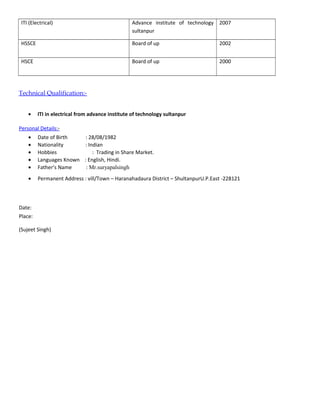 ITI (Electrical) Advance institute of technology
sultanpur
2007
HSSCE Board of up 2002
HSCE Board of up 2000
Technical Qualification:-
• ITI in electrical from advance institute of technology sultanpur
Personal Details:-
• Date of Birth : 28/08/1982
• Nationality : Indian
• Hobbies : Trading in Share Market.
• Languages Known : English, Hindi.
• Father’s Name : Mr.suryapalsingh
• Permanent Address : vill/Town – Haranahadaura District – ShultanpurU.P.East -228121
Date:
Place:
(Sujeet Singh)
 