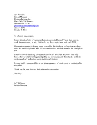 Jeff Williams
Project Manager
Denison Parking, Inc.
Plaza Park/PNC Garages
Indianapolis, IN. 46225
jwilliams@denisonparking.com
317.638.2171
October 3, 2013
To whom it may concern:
I am writing this letter of recommendation in support of Samuel Tunis. Sam came to
work for our company in May 2008 under my direct supervision until early 2009.
I have not seen maturity from a young person like that displayed by Sam in a very long
time. He had been pleasant with all customers and had mastered all tasks that I had given
him.
Sam was hired as a Parking Enforcement officer and dealt with the public on a daily
basis. He was helpful to the general public and always pleasant. Sam has the ability to
see things clearly and makes sound decisions all the time.
I would highly recommend him in his future endeavors of employment or continuing his
education.
Thank you for your time and dedication and consideration.
Sincerely,
Jeff Williams
Project Manager
 