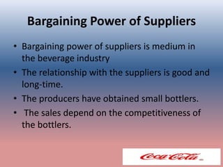 Bargaining Power of Suppliers
• Bargaining power of suppliers is medium in
the beverage industry
• The relationship with the suppliers is good and
long-time.
• The producers have obtained small bottlers.
• The sales depend on the competitiveness of
the bottlers.
 