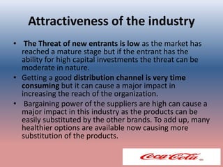 Attractiveness of the industry
• The Threat of new entrants is low as the market has
reached a mature stage but if the entrant has the
ability for high capital investments the threat can be
moderate in nature.
• Getting a good distribution channel is very time
consuming but it can cause a major impact in
increasing the reach of the organization.
• Bargaining power of the suppliers are high can cause a
major impact in this industry as the products can be
easily substituted by the other brands. To add up, many
healthier options are available now causing more
substitution of the products.
 