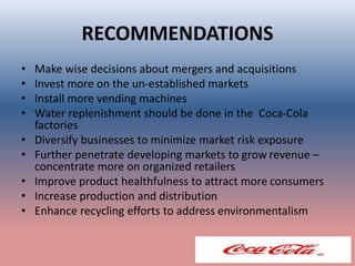 RECOMMENDATIONS
• Make wise decisions about mergers and acquisitions
• Invest more on the un-established markets
• Install more vending machines
• Water replenishment should be done in the Coca-Cola
factories
• Diversify businesses to minimize market risk exposure
• Further penetrate developing markets to grow revenue –
concentrate more on organized retailers
• Improve product healthfulness to attract more consumers
• Increase production and distribution
• Enhance recycling efforts to address environmentalism
 