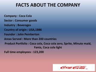 FACTS ABOUT THE COMPANY
Company : Coca Cola
Sector : Consumer goods
Industry : Beverages
Country of origin : USA,1886
Founder : John Pemberton
Areas Served : More than 200 countries
Product Portfolio : Coca cola, Coca cola zero, Sprite, Minute maid,
Fanta, Coca cola light
Full time employees : 123,200
 