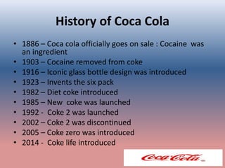 History of Coca Cola
• 1886 – Coca cola officially goes on sale : Cocaine was
an ingredient
• 1903 – Cocaine removed from coke
• 1916 – Iconic glass bottle design was introduced
• 1923 – Invents the six pack
• 1982 – Diet coke introduced
• 1985 – New coke was launched
• 1992 - Coke 2 was launched
• 2002 – Coke 2 was discontinued
• 2005 – Coke zero was introduced
• 2014 - Coke life introduced
 