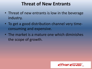 Threat of New Entrants
• Threat of new entrants is low in the beverage
industry.
• To get a good distribution channel very time-
consuming and expensive.
• The market is a mature one which diminishes
the scope of growth.
 