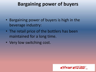 Bargaining power of buyers
• Bargaining power of buyers is high in the
beverage industry:
• The retail price of the bottlers has been
maintained for a long time.
• Very low switching cost.
 