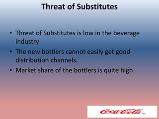 Threat of Substitutes
• Threat of Substitutes is low in the beverage
industry
• The new bottlers cannot easily get good
distribution channels.
• Market share of the bottlers is quite high
 