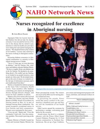 A publication of the National Aboriginal Health Organization
NAHO Network News
Summer 2004 Vol. 3, No. 2
Métis Child and Family Services.............2
HealthAdvice Line........................................3
Quit toWin Challenge.................................4
Winnipeg Gets New Centres....................5
Residential School Museum.......................6
NationalAboriginal Role Models.............7
International Elders Summit......................8
Woodcarving Program..............................9
Algonquin Elder Joe Lacroix congratulates Jan Kroll on her nursing award.
Nurses recognized for excellence
in Aboriginal nursing
BY JANE-DIANE FRASER
Algonquin Elder Joe Lacroix knew he
had diabetes but did not take the disease
seriously. It was not until he lost two of his
toes to the disease that he started to pay
attention to what his health care providers
were telling him and started managing his
disease. “We should all listen to the wisdom
of our mothers,” Lacroix said, referring to
the nurses working in Aboriginal commu-
nities.
Increasing diabetes awareness in Abo-
riginal communities is a priority in Abo-
riginal nursing across Canada.
“Ten or 12 years ago, we were drowning
in diabetes,” said Six Nations, Ont. clinic
nurse and diabetes educator Barbara Martin.
“We have a roughly 40 per cent diabetes rate
in the Six Nations. We decided to do some-
thing about it. We couldn’t get any funding,
so we looked at our people resources, since
people are what count. We developed strate-
gies on the sorts of classes we wanted to of-
fer, the type of information necessary, and it
just mushroomed from there.”
Martin co-founded the diabetes program
at the Gane Yohs Community Health
Centre. Team members offer diabetes
counselling, give classes on managing the
disease through lifestyle changes, and
screen for Type 2 diabetes in schools.
Martin is one of two nurses who received
the 2004 First Nations and Inuit Health
Branch (FNIHB) Award of Excellence In
Nursing Award on May 14, as part of
National Nursing Week celebrations. The
award recognizes exceptional nurses in
First Nations and Inuit communities.
Winners were nominated by their peers.
“I love my job,” Martin said. “I love the
community I work with. I love the commu-
nity members. This award is just icing on the
cake.”
Deputy Minister of Health Canada Ian
Green and Assistant Deputy Minister Ian
Potter presented the awards. The winners
also received $2,500 to use for nursing prac-
tice-related activities.
In presenting the awards, Potter
noted that nurses worked in the com-
munities a hundred years ago and they
are still the foundation of our health
service.
Elder Lacroix opened the ceremony by
performing a smudge, welcoming good
spirits for the occasion.
Award-winner Jan Kroll is a diabetes
educator with the Prince Albert Grand
Council Diabetes Program for 11 First
Nations communities in Northern Sas-
katchewan. She set up a Type 2 diabetes
prevention and management program with
nurses, dietitians, and outreach workers on
staff.
Nurses continued on page 2
What’s Inside?
Photos by Jane-Diane Fraser
 