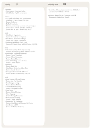 Languages
> Memrise.com - Dutch and Italian
> Chit-Chat.be - English conversation
Dutch
> LETHAS: Nederlands Voor Anderstaligen:
Zo gezegd: 1.2 & 2.1 Sept to Dec 2015
Trainer: Evi Peters
> Taalbad Nederlands:
Vlot communiceren op het werk voor anderstaligen
Trainer: Vicky Mattens (1week in Feb 2013)
Trainer: Stef De Boek (1week in July 2013)
2015
> Mindfulness - Apprendre
Trainer: Ilios Kotsou - Emergences
> Mindfulness - Répondre ou Réagir
Trainer: Ilios Kotsou - Emergences
> Enneagram workshops: Types 1 to 9
Trainers: M Van den Borne & S Hill-Derive - ENCOR
2014
> The Hero’s journey: The 9 steps to change
Trainers: Michel Van den Borne & Pierre Delvaux
> Enneagram: Embodied Enneagram
Trainer: Peter O’Hanrahan
> How to : Phone Prospecting
Trainer: Bernard Delvenne
> Social Networking - Good Practices
Trainer: Dobrila Stupar
> Assertivity
Trainer: Sonia Piret
> Mindfulness Method Jon Kabat-Zinn
Trainer: Stanislas Garoni
> Enneagram: Similarities & Differences
Trainer: Michel Van den Borne - ENCOR
2013
> Copywritting: Efficient Writing
Trainer: Jean Paul Mathelot
> From hiring to parting
Trainer: Yannick Wackens
> Creative Problem Solving
Trainer: Philippe Berckmans
> ComColors
Trainer: Christel Geeraert
> Mind Mapping
Trainer: Philippe Berckmans
> Reinforce your Memory
Trainer: Deauke Robbens
> Enneagram: The 3 sub-types
Trainers: Eric Salmon & Sébastien Hill-Derive
> Introduction to PNL
Trainer: Michel Van den Borne
Training Voluntary Work
> Controller of the club accountancy from 2012 till now
Ancienne de Saint Gilles - Brussels
> Secretary of the Club des Orateurs in 2013/14
Toastmasters Auderghem - Brussels
 