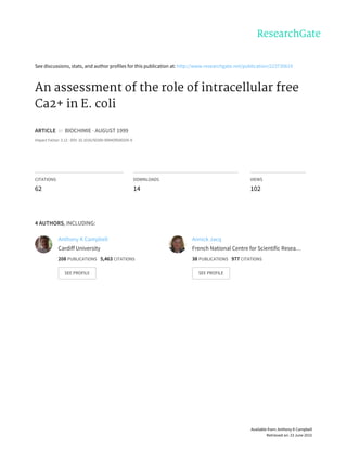 See	discussions,	stats,	and	author	profiles	for	this	publication	at:	http://www.researchgate.net/publication/223730619
An	assessment	of	the	role	of	intracellular	free
Ca2+	in	E.	coli
ARTICLE		in		BIOCHIMIE	·	AUGUST	1999
Impact	Factor:	3.12	·	DOI:	10.1016/S0300-9084(99)00205-9
CITATIONS
62
DOWNLOADS
14
VIEWS
102
4	AUTHORS,	INCLUDING:
Anthony	K	Campbell
Cardiff	University
208	PUBLICATIONS			5,463	CITATIONS			
SEE	PROFILE
Annick	Jacq
French	National	Centre	for	Scientific	Resea…
38	PUBLICATIONS			977	CITATIONS			
SEE	PROFILE
Available	from:	Anthony	K	Campbell
Retrieved	on:	23	June	2015
 