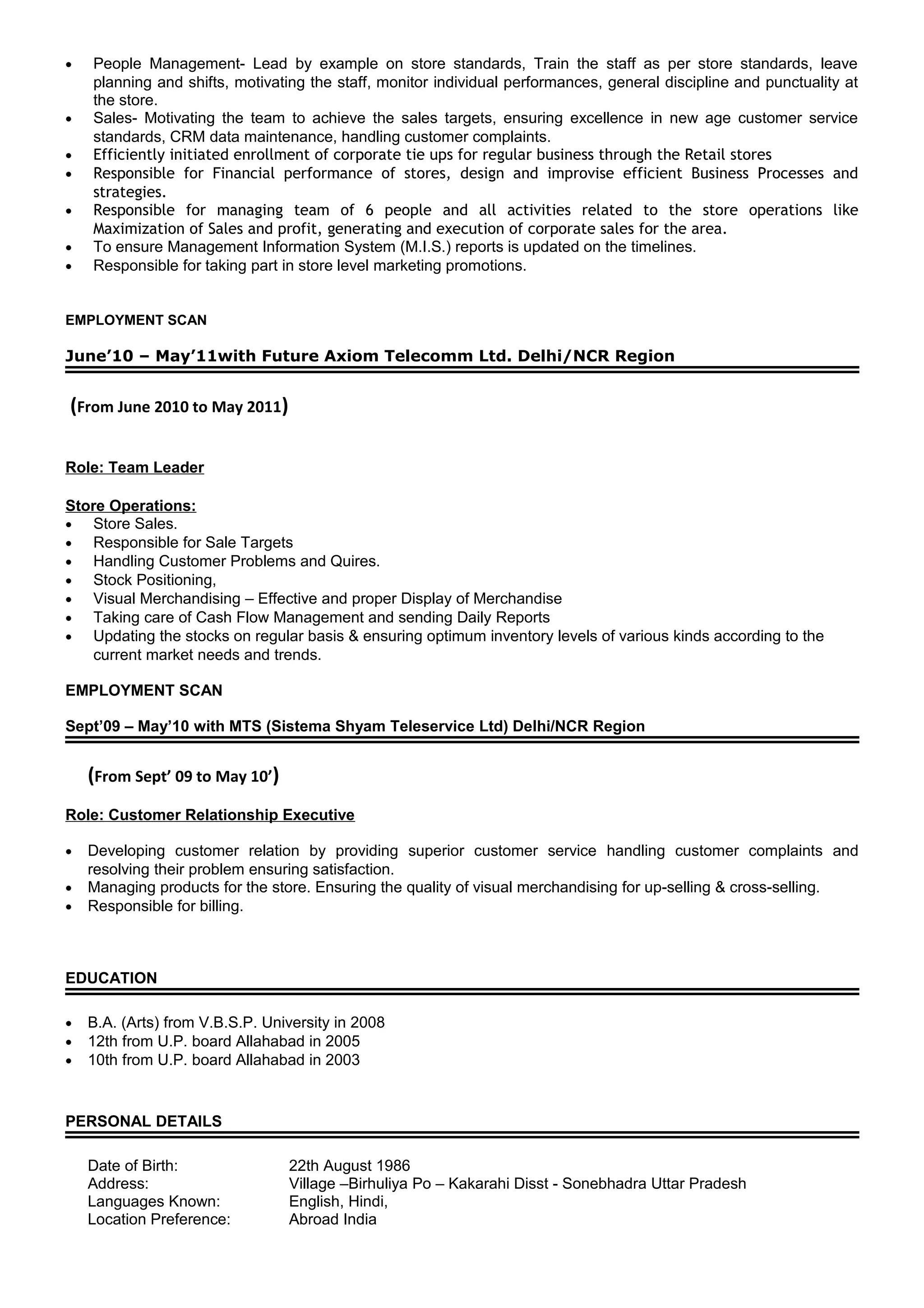 • People Management- Lead by example on store standards, Train the staff as per store standards, leave
planning and shifts, motivating the staff, monitor individual performances, general discipline and punctuality at
the store.
• Sales- Motivating the team to achieve the sales targets, ensuring excellence in new age customer service
standards, CRM data maintenance, handling customer complaints.
• Efficiently initiated enrollment of corporate tie ups for regular business through the Retail stores
• Responsible for Financial performance of stores, design and improvise efficient Business Processes and
strategies.
• Responsible for managing team of 6 people and all activities related to the store operations like
Maximization of Sales and profit, generating and execution of corporate sales for the area.
• To ensure Management Information System (M.I.S.) reports is updated on the timelines.
• Responsible for taking part in store level marketing promotions.
EMPLOYMENT SCAN
June’10 – May’11with Future Axiom Telecomm Ltd. Delhi/NCR Region
(From June 2010 to May 2011)
Role: Team Leader
Store Operations:
• Store Sales.
• Responsible for Sale Targets
• Handling Customer Problems and Quires.
• Stock Positioning,
• Visual Merchandising – Effective and proper Display of Merchandise
• Taking care of Cash Flow Management and sending Daily Reports
• Updating the stocks on regular basis & ensuring optimum inventory levels of various kinds according to the
current market needs and trends.
EMPLOYMENT SCAN
Sept’09 – May’10 with MTS (Sistema Shyam Teleservice Ltd) Delhi/NCR Region
(From Sept’ 09 to May 10’)
Role: Customer Relationship Executive
• Developing customer relation by providing superior customer service handling customer complaints and
resolving their problem ensuring satisfaction.
• Managing products for the store. Ensuring the quality of visual merchandising for up-selling & cross-selling.
• Responsible for billing.
EDUCATION
• B.A. (Arts) from V.B.S.P. University in 2008
• 12th from U.P. board Allahabad in 2005
• 10th from U.P. board Allahabad in 2003
PERSONAL DETAILS
Date of Birth: 22th August 1986
Address: Village –Birhuliya Po – Kakarahi Disst - Sonebhadra Uttar Pradesh
Languages Known: English, Hindi,
Location Preference: Abroad India
 