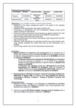2
Passport & seaman book:
Traveling ID Number Issuance place Issuance
date
Expire date
Passport A10403649
Alexandria /
Egypt
05/09/2013 04/09/2020
Seaman book 175341
Alexandria /
Egypt
04/09/2011 25/09/2018
Objectives: (as a qualified master on board cargo vessels)
 Implement of the safety management system in the aspect of the operating
company policy.
 Implement of the security plans with respect of ISPS code.
 Transporting of standardized and semi standardized cargoes among marine
harbors and ports in safe manner.
 Protect the marine environment and atmospheric air against pollution from both
toxic and harmful gases (Noxs and Soxs) as per MARPOL requirements.
 Safe of energy consumption and its duly costs.
 Enhance implementing of all relevant international codes requirements and their
duly circulars as well.
 Gathering useful experiences by executing practical sea service interval upon
cargo vessels, especially the modern built ones as their experiences are a
privilege.
 Train of cargo vessel’s crew for the newly relevant requirements.
Education:
1. Master certificate of competency and endorsement as per regulation II/2 of
STCW 1978 convention and as amended No. 4947 issued at Egyptian Authority
for Maritime Safety and Maritime inspection department on 28/12/2008 and would
be expired on 25/09/2018.
i) National endorsementcertificate No.0014433 (Masteron oil tankers)
as per the provisions of regulation V -1-1 of STCW 78 as amended,
obtained from the Egyptian Authority for Maritime Safety on 23/6/2015 and
expires on 25/9/2018.
ii) Refresher and updating course for “(Management Level) Deck
Department” from 29/9/2013 to 10/10/2013, under the provisions of
(STCW 1978/95) as amended certificate No. 39627/13/EG, obtained from
AASTMT and issued on 23/10/2013 and expires on 9/10/2018.
2. Bachelor Degree in Maritime Transport – Nautical Technologycertificate No.
4366/13/EG in August 1998 and obtained from Arab Academy for Science,
Technology & Maritime Transport / College of Maritime Transport and
Technology.
Special trainings:
1. Attended a course in Pilotage on board 60 ships from 02/01/2013 to 31/01/2013
at Alexandria harbor and obtained a certificate of the course attendance from
Alexandria port authority on 14/02/2013.
2. Passed successfully ISF Marlins English Language Test for Seafarers with a
total result of 93% and obtained a certificate on 14/03/2013.
 