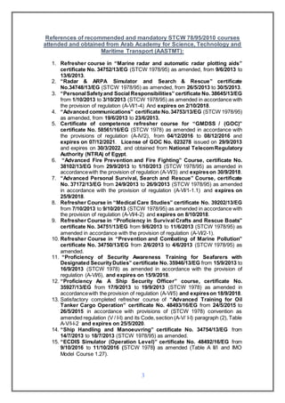 3
References of recommended and mandatory STCW 78/95/2010 courses
attended and obtained from Arab Academy for Science, Technology and
Maritime Transport (AASTMT):
1. Refresher course in “Marine radar and automatic radar plotting aids”
certificate No. 34752/13/EG (STCW 1978/95) as amended, from 9/6/2013 to
13/6/2013.
2. “Radar & ARPA Simulator and Search & Rescue” certificate
No.34748/13/EG (STCW 1978/95) as amended, from 26/5/2013 to 30/5/2013.
3. “PersonalSafetyand Social Responsibilities” certificate No. 38645/13/EG
from 1/10/2013 to 3/10/2013 (STCW 1978/95) as amended in accordance with
the provision of regulation (A-VI/1-4) And expires on 2/10/2018.
4. “Advanced communications” certificate No.34753/13/EG (STCW 1978/95)
as amended, from 19/6/2013 to 23/6/2013.
5. Certificate of competence refresher course for “GMDSS / (GOC)”
certificate No. 58561/16/EG (STCW 1978) as amended in accordance with
the provisions of regulation (A-IV/2), from 04/12/2016 to 08/12/2016 and
expires on 07/12/2021. License of GOC No. 023278 issued on 29/9/2013
and expires on 30/3/2022, and obtained from National TelecomRegulatory
Authority (NTRA) of Egypt.
6. “Advanced Fire Prevention and Fire Fighting” Course, certificate No.
38102/13/EG from 29/9/2013 to 1/10/2013 (STCW 1978/95) as amended in
accordancewith the provision of regulation (A-VI/3) and expireson 30/9/2018.
7. “Advanced Personal Survival, Search and Rescue” Course, certificate
No. 37172/13/EG from 24/9/2013 to 26/9/2013 (STCW 1978/95) as amended
in accordance with the provision of regulation (A-VI/1-1.1) and expires on
25/9/2018.
8. Refresher Course in “Medical Care Studies” certificate No. 39202/13/EG
from 7/10/2013 to 9/10/2013 (STCW 1978/95) as amended in accordance with
the provision of regulation (A-VI/4-2) and expires on 8/10/2018.
9. Refresher Course in “Proficiency in Survival Crafts and Rescue Boats”
certificate No. 34751/13/EG from 9/6/2013 to 11/6/2013 (STCW 1978/95) as
amended in accordance with the provision of regulation (A-VI/2-1).
10. Refresher Course in “Prevention and Combating of Marine Pollution”
certificate No. 34750/13/EG from 2/6/2013 to 4/6/2013 (STCW 1978/95) as
amended.
11. “Proficiency of Security Awareness Training for Seafarers with
Designated SecurityDuties” certificate No. 35946/13/EG from 15/9/2013 to
16/9/2013 (STCW 1978) as amended in accordance with the provision of
regulation (A-VI/6), and expires on 15/9/2018.
12. “Proficiency As A Ship Security Officer” course, certificate No.
35927/13/EG from 17/9/2013 to 19/9/2013 (STCW 1978) as amended in
accordancewith the provision of regulation (A-VI/5) and expireson 18/9/2018.
13. Satisfactory completed refresher course of “Advanced Training for Oil
Tanker Cargo Operation” certificate No. 48493/16/EG from 24/5/2015 to
26/5/2015 in accordance with provisions of (STCW 1978) convention as
amended regulation (V / I-I) and its Code, section (A-V/ I-I) paragraph (2), Table
A-V/I-I-2 and expires on 25/5/2020.
14. “Ship Handling and Manoeuvring” certificate No. 34754/13/EG from
14/7/2013 to 18/7/2013 (STCW 1978/95) as amended.
15. “ECDIS Simulator (Operation Level)” certificate No. 48492/16/EG from
9/10/2016 to 11/10/2016 (STCW 1978) as amended (Table A II/I and IMO
Model Course 1.27).
 