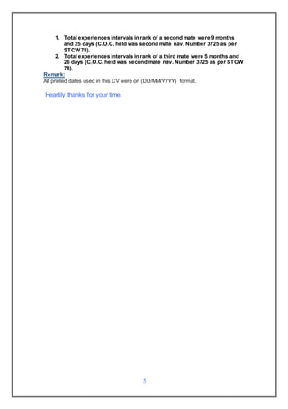 5
1. Total experiences intervals in rank of a second mate were 9 months
and 25 days (C.O.C. held was second mate nav. Number 3725 as per
STCW78).
2. Total experiences intervals in rank of a third mate were 5 months and
26 days (C.O.C. held was second mate nav. Number 3725 as per STCW
78).
Remark:
All printed dates used in this CV were on (DD/MM/YYYY) format.
Heartily thanks for your time.
 
