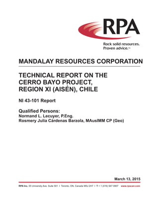March 13, 2015
RPA Inc. T55 University Ave. Suite 501 I Toronto, ON, Canada M5J 2H7 I + 1 (416) 947 0907 www.rpacan.com
MANDALAY RESOURCES CORPORATION
TECHNICAL REPORT ON THE
CERRO BAYO PROJECT,
REGION XI (AISÉN), CHILE
NI 43-101 Report
Qualified Persons:
Normand L. Lecuyer, P.Eng.
Rosmery Julia Cárdenas Barzola, MAusIMM CP (Geo)
 