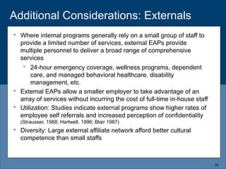 Additional Considerations: Externals
 Where internal programs generally rely on a small group of staff to
provide a limited number of services, external EAPs provide
multiple personnel to deliver a broad range of comprehensive
services
 24-hour emergency coverage, wellness programs, dependent
care, and managed behavioral healthcare, disability
management, etc.
 External EAPs allow a smaller employer to take advantage of an
array of services without incurring the cost of full-time in-house staff
 Utilization: Studies indicate external programs show higher rates of
employee self referrals and increased perception of confidentiality
(Strausser, 1988; Hartwell, 1996; Blair 1987)
 Diversity: Large external affiliate network afford better cultural
competence than small staffs
10
 