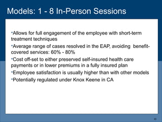 Models: 1 - 8 In-Person Sessions
Allows for full engagement of the employee with short-term
treatment techniques
Average range of cases resolved in the EAP, avoiding benefit-
covered services: 60% - 80%
Cost off-set to either preserved self-insured health care
payments or in lower premiums in a fully insured plan
Employee satisfaction is usually higher than with other models
Potentially regulated under Knox Keene in CA
12
 