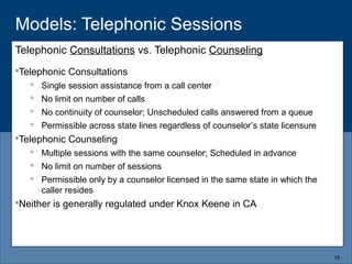 Models: Telephonic Sessions
Telephonic Consultations vs. Telephonic Counseling
Telephonic Consultations
 Single session assistance from a call center
 No limit on number of calls
 No continuity of counselor; Unscheduled calls answered from a queue
 Permissible across state lines regardless of counselor’s state licensure
Telephonic Counseling
 Multiple sessions with the same counselor; Scheduled in advance
 No limit on number of sessions
 Permissible only by a counselor licensed in the same state in which the
caller resides
Neither is generally regulated under Knox Keene in CA
15
 