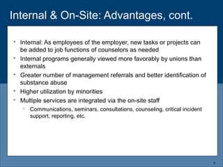 Internal & On-Site: Advantages, cont.
5
 Internal: As employees of the employer, new tasks or projects can
be added to job functions of counselors as needed
 Internal programs generally viewed more favorably by unions than
externals
 Greater number of management referrals and better identification of
substance abuse
 Higher utilization by minorities
 Multiple services are integrated via the on-site staff
 Communications, seminars, consultations, counseling, critical incident
support, reporting, etc.
 