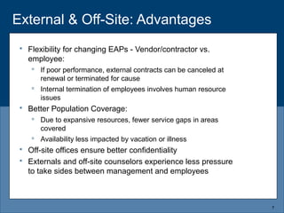 External & Off-Site: Advantages
 Flexibility for changing EAPs - Vendor/contractor vs.
employee:
 If poor performance, external contracts can be canceled at
renewal or terminated for cause
 Internal termination of employees involves human resource
issues
 Better Population Coverage:
 Due to expansive resources, fewer service gaps in areas
covered
 Availability less impacted by vacation or illness
 Off-site offices ensure better confidentiality
 Externals and off-site counselors experience less pressure
to take sides between management and employees
7
 