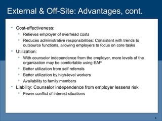 External & Off-Site: Advantages, cont.
8
 Cost-effectiveness:
 Relieves employer of overhead costs
 Reduces administrative responsibilities: Consistent with trends to
outsource functions, allowing employers to focus on core tasks
 Utilization:
 With counselor independence from the employer, more levels of the
organization may be comfortable using EAP
 Better utilization from self referrals
 Better utilization by high-level workers
 Availability to family members
 Liability: Counselor independence from employer lessens risk
 Fewer conflict of interest situations
 