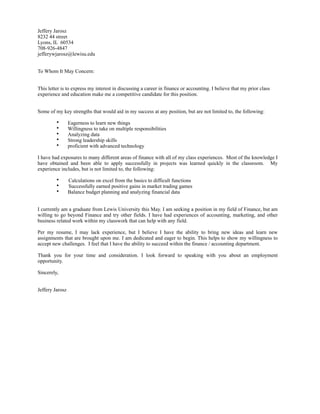 Jeffery Jarosz
8232 44 street
Lyons, IL 60534
708-926-4847
jefferywjarosz@lewisu.edu
To Whom It May Concern:
This letter is to express my interest in discussing a career in finance or accounting. I believe that my prior class
experience and education make me a competitive candidate for this position.
Some of my key strengths that would aid in my success at any position, but are not limited to, the following:
• Eagerness to learn new things
• Willingness to take on multiple responsibilities
• Analyzing data
• Strong leadership skills
• proficient with advanced technology
I have had exposures to many different areas of finance with all of my class experiences. Most of the knowledge I
have obtained and been able to apply successfully in projects was learned quickly in the classroom. My
experience includes, but is not limited to, the following:
• Calculations on excel from the basics to difficult functions
• Successfully earned positive gains in market trading games
• Balance budget planning and analyzing financial data
I currently am a graduate from Lewis University this May. I am seeking a position in my field of Finance, but am
willing to go beyond Finance and try other fields. I have had experiences of accounting, marketing, and other
business related work within my classwork that can help with any field.
Per my resume, I may lack experience, but I believe I have the ability to bring new ideas and learn new
assignments that are brought upon me. I am dedicated and eager to begin. This helps to show my willingness to
accept new challenges. I feel that I have the ability to succeed within the finance / accounting department.
Thank you for your time and consideration. I look forward to speaking with you about an employment
opportunity.
Sincerely,
Jeffery Jarosz
 