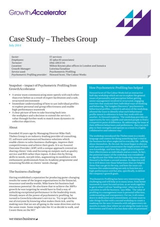 Case Study – Thebes Group
July 2014
Snapshot – impact of Psychometric Profiling from
GrowthAccelerator
•	 A senior team communicating more openly with each other
than ever before as a result of expert facilitation and a safe,
structured environment
•	 Immediate understanding of how to use individual profiles
to explore personal and group effectiveness and enable
high-performance teamwork
•	 A clear picture of how to take learning back into
the workplace and a decision to extend the service’s
value through further work to match team dynamics to
collective objectives.
About
Founded 10 years ago by Managing Director Mike Hall,
Thebes Group is an industry-leading provider of consulting,
IT, software and outsourced business solutions which
enable clients to solve business challenges, improve their
competitiveness and achieve their goals. It is an Assured
Outcome Provider (AOP) with a unique approach centred on
sharing clients’ risks and focusing on outputs such as quality
service and ROI rather than inputs. It does this by fitting
skills to needs, not job titles, augmenting its workforce with
enthusiastic professionals from its Academy programme and
remaining flexible as clients’ needs change.
The business challenge
Having established a reputation for producing game-changing
results for some of the largest organisations in the financial,
insurance and media worlds, Mike knew his business had
enormous potential. He also knew that to achieve the 300%+
growth he was targeting he would have to find a way of
unlocking exceptional performance in the leadership team.
Already aware of the power of psychometric profiling, he
turned to GrowthAccelerator’s service to, ‘Try to get the best
out of everyone by knowing what makes them tick, and by
making sure that we are all going in the same direction and via
the same route. Some might take the A1 or decide to walk, and
I want them on the M1!’
Sector:	 IT services
Employees:	 45 (plus 65 associates)
Turnover:	 £9m (2013/14)
Location:	 Milton Keynes plus offices in London and Jamaica
Growth Manager:	 Lotwina Faradoye
Service used:	 Psychometric Profiling
Psychometric Profiling provider:	 Howard Scott, The Colour Works
How Psychometric Profiling has helped
Howard Scott of The Colour Works led an interactive
half-day workshop which set out to explore the general
issues of personality and perception before getting
senior management involved in structured, engaging
exercises that analysed their individual ways of thinking
and behaving. The Insights Discovery®
psychometric
behavioural profiles, created in advance of the workshop,
allowed the team to identify what each behavioural
profile meant in reference to how they work with one
another. As Howard explains, ‘The workshop provides an
opportunity for very capable and talented people to find a
competitive point of difference. By addressing the issue of
their different behaviours and preferences, they can each
play to their strengths and operate as a team in a highly
collaborative and cohesive way.’
The workshop introduced the Thebes team to a model,
language and context for doing something that’s vital to
the business but often neglected in everyday life - talking
about themselves. By the end, the team began to discuss
with openness and commitment the implications of their
new knowledge, and how they might use it to improve
their effectiveness as individuals and as a team. In fact,
the potential impact of the workshop was considered
so significant that Mike and the leadership team asked
Howard to facilitate a second session. Its objective will
be to drill down into those behaviours that are helpful,
those that can get in the way, and how the team can
harness this understanding not only to function as a
high-performance unit but also, specifically, to deliver
the company’s growth goals.
‘Psychometric Profiling has been very interesting and
challenging and will help us in many areas, from better
teamwork to more focused action, as we work together
to get to what I call our ‘landing zone’, when we are in
a position to sell the business,’ says Mike. ‘The value of
profiling in a management team is personal reflection,
understanding and transparency. For me, it all comes
down to dedication and commitment, so I now want to
take things further with a second workshop to create a
roadmap for the next 24 months with toll gates every six
months to make clear where we are along the route to our
destination and if each of us has done what we promised.’
24273
 