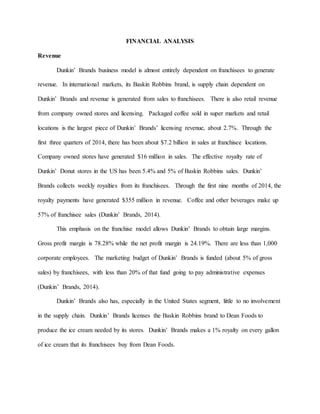FINANCIAL ANALYSIS
Revenue
Dunkin’ Brands business model is almost entirely dependent on franchisees to generate
revenue. In international markets, its Baskin Robbins brand, is supply chain dependent on
Dunkin’ Brands and revenue is generated from sales to franchisees. There is also retail revenue
from company owned stores and licensing. Packaged coffee sold in super markets and retail
locations is the largest piece of Dunkin’ Brands’ licensing revenue, about 2.7%. Through the
first three quarters of 2014, there has been about $7.2 billion in sales at franchisee locations.
Company owned stores have generated $16 million in sales. The effective royalty rate of
Dunkin’ Donut stores in the US has been 5.4% and 5% of Baskin Robbins sales. Dunkin’
Brands collects weekly royalties from its franchisees. Through the first nine months of 2014, the
royalty payments have generated $355 million in revenue. Coffee and other beverages make up
57% of franchisee sales (Dunkin’ Brands, 2014).
This emphasis on the franchise model allows Dunkin’ Brands to obtain large margins.
Gross profit margin is 78.28% while the net profit margin is 24.19%. There are less than 1,000
corporate employees. The marketing budget of Dunkin’ Brands is funded (about 5% of gross
sales) by franchisees, with less than 20% of that fund going to pay administrative expenses
(Dunkin’ Brands, 2014).
Dunkin’ Brands also has, especially in the United States segment, little to no involvement
in the supply chain. Dunkin’ Brands licenses the Baskin Robbins brand to Dean Foods to
produce the ice cream needed by its stores. Dunkin’ Brands makes a 1% royalty on every gallon
of ice cream that its franchisees buy from Dean Foods.
 