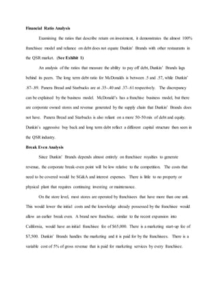 Financial Ratio Analysis
Examining the ratios that describe return on investment, it demonstrates the almost 100%
franchisee model and reliance on debt does not equate Dunkin’ Brands with other restaurants in
the QSR market. (See Exhibit 1)
An analysis of the ratios that measure the ability to pay off debt, Dunkin’ Brands lags
behind its peers. The long term debt ratio for McDonalds is between .5 and .57, while Dunkin’
.87-.89. Panera Bread and Starbucks are at .35-.40 and .37-.61 respectively. The discrepancy
can be explained by the business model. McDonald’s has a franchise business model, but there
are corporate owned stores and revenue generated by the supply chain that Dunkin’ Brands does
not have. Panera Bread and Starbucks is also reliant on a more 50-50 mix of debt and equity.
Dunkin’s aggressive buy back and long term debt reflect a different capital structure then seen in
the QSR industry.
Break Even Analysis
Since Dunkin’ Brands depends almost entirely on franchisee royalties to generate
revenue, the corporate break-even point will be low relative to the competition. The costs that
need to be covered would be SG&A and interest expenses. There is little to no property or
physical plant that requires continuing investing or maintenance.
On the store level, most stores are operated by franchisees that have more than one unit.
This would lower the initial costs and the knowledge already possessed by the franchisee would
allow an earlier break even. A brand new franchise, similar to the recent expansion into
California, would have an initial franchisee fee of $65,000. There is a marketing start-up fee of
$7,500. Dunkin’ Brands handles the marketing and it is paid for by the franchisees. There is a
variable cost of 5% of gross revenue that is paid for marketing services by every franchisee.
 