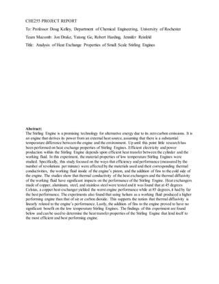 CHE255 PROJECT REPORT
To: Professor Doug Kelley, Department of Chemical Engineering, University of Rochester
Team Macomb: Jon Drake, Yatong Ge, Robert Harding, Jennifer Reisfeld
Title: Analysis of Heat Exchange Properties of Small Scale Stirling Engines
Abstract:
The Stirling Engine is a promising technology for alternative energy due to its zero carbon emissions. It is
an engine that derives its power from an external heat source,assuming that there is a substantial
temperature difference between the engine and the environment. Up until this point little research has
been performed on heat exchange properties of Stirling Engines. Efficient electricity and power
production within the Stirling Engine depends upon efficient heat transfer between the cylinder and the
working fluid. In this experiment, the material properties of low temperature Stirling Engines were
studied. Specifically, this study focused on the ways that efficiency and performance (measured by the
number of revolutions per minute) were affected by the materials used and their corresponding thermal
conductivities, the working fluid inside of the engine’s piston, and the addition of fins to the cold side of
the engine. The studies show that thermal conductivity of the heat exchangers and the thermal diffusivity
of the working fluid have significant impacts on the performance of the Stirling Engine. Heat exchangers
made of copper, aluminum, steel, and stainless steelwere tested and it was found that at 45 degrees
Celsius, a copper heat exchanger yielded the worst engine performance while at 85 degrees,it had by far
the best performance. The experiments also found that using helium as a working fluid produced a higher
performing engine than that of air or carbon dioxide. This supports the notion that thermal diffusivity is
linearly related to the engine’s performance. Lastly, the addition of fins to the engine proved to have no
significant benefit on the low temperature Stirling Engines. The findings of this experiment are found
below and can be used to determine the heat transfer properties of the Stirling Engine that lend itself to
the most efficient and best performing engine.
 