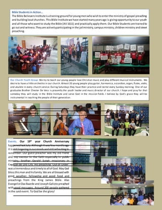 Events. Our 19th
year Church Anniversary
happenedlastJuly.AlthoughItwasfewmonthsago
it isstill lingeringinourmindsandstill refreshingto
remember. Our guest preacher was my old friend
and my mentor in the faith especially in public
ministry, brother Gerald Sutek missionary in
Cagayan de Oro City. His preaching "Out of Order”
wasa tremendousandtimelytoallof God.MayGod
blessthismanandhisfamily.We are allblessedwith
good weather, fellowship and good food and
preachings from the King James Bible. Also
EvangelistDax Baarde and JosephGaliotopreached
with good messages. Around 200 people gathered
in the said event. To God be the glory!
Bible Studentsin Action…
The Bible BelieversInstituteisatraining groundforyoungmenwhowishtoenterthe ministryof gospel preaching
and buildinglocal churches.ThisBible Institutewe have startedmanyyearsago is givingopportunitytoour youth
and all those whowant to study the Bible (AV 1611) and practicallyapplythem. Our Bible Students are trainedto
go outand witness.Theyare activelyparticipatingin the jailministry,campusministry,childrenministry andstreet
preaching.
Our Church Youth Group. We try to teach our young people love Christian music and play different musical instruments. We
desire to have a little orchestra in our church. Almost 20 young people play guitar, harmonica, accordion, organ, flutes, violin,
and ukulele in every church service. During Saturdays they have their practice and recital every Sunday morning. One of our
graduates Brother Chester De Vera is presently the youth leader and music director of our church. I hope and pray for that
someday they will study in the Bible Institute and serve God in the mission fields. I believe by God’s grace they will be
instrumental in reaching the people of their generation.
 