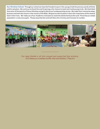 -----------------------
Our deep thanks to all who prayed and supported this ministry.
God bless you. Jonathan and Ma. Ana and children. I Thes.2:13
Our Christian School. Throughourschool we have the freedomtoput inthe youngmindsthe preciouswordsof Christ
and hissalvation. We continue tothankthe Lord forgivingusthe chance to teachand moldyoungminds. We thankGod
thatsome of the parentsof these littleboysandgirlsattendourSundayworshipservice. We make themmemorizeverses
byheart andlearnthe lessonsinthe stories of the Bible. We giveourbesttoplantinthem the importance of the wordof
God in theirlives. We make use of our Academicinstitutionto reach the whole familytothe Lord. Presentlyourschool
population is sixty one pupils. Please pray that the Lord will bless this ministry and increase its number.
 