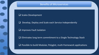 Benefits of Microservices
 Scales Development
 Develop, Deploy and Scale each Service Independently
 Improves Fault Isolation
 Eliminates long term commitment to a Single Technology Stack
 Possible to build Modular, Polyglot, multi-framework applications
 