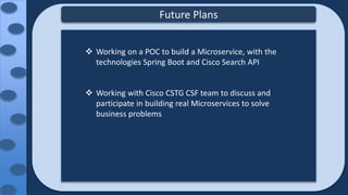 Future Plans
 Working on a POC to build a Microservice, with the
technologies Spring Boot and Cisco Search API
 Working with Cisco CSTG CSF team to discuss and
participate in building real Microservices to solve
business problems
 
