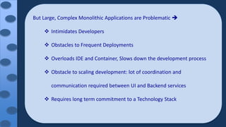 But Large, Complex Monolithic Applications are Problematic 
 Intimidates Developers
 Obstacles to Frequent Deployments
 Overloads IDE and Container, Slows down the development process
 Obstacle to scaling development: lot of coordination and
communication required between UI and Backend services
 Requires long term commitment to a Technology Stack
 