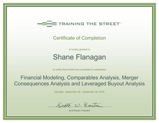 Certificate of Completion
is hereby granted to
Shane Flanagan
to certify that he/she has completed to satisfaction
Financial Modeling, Comparables Analysis, Merger
Consequences Analysis and Leveraged Buyout Analysis
Granted: September 26 - September 30, 2016
Scott Rostan, President
 