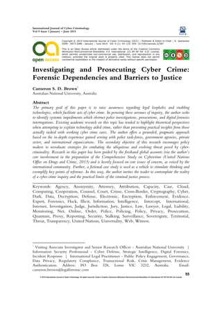 International Journal of Cyber Criminology
Vol 9 Issue 1 January – June 2015
© 2015 International Journal of Cyber Criminology. All rights reserved. Under a Creative Commons Attribution-NonCommercial-ShareAlike 4.0 International (CC BY-NC-SA 4.0) License
55
Copyright © 2015 International Journal of Cyber Criminology (IJCC) – Publisher & Editor-in-Chief – K. Jaishankar
ISSN: 0973-5089 - January – June 2015. Vol. 9 (1): 55–119. DOI: 10.5281/zenodo.22387
This is an Open Access article distributed under the terms of the Creative Commons
HTUAttribution-NonCommercial-ShareAlike 4.0 International (CC-BY-NC-SA 4.0) LicenseUTH,
Twhich permits unrestricted non-commercial useT, distribution, and reproduction in any
medium, provided the original work is properly cited. TThis license does not permit
commercial exploitation or the creation of derivative works without specific permission.
Investigating and Prosecuting Cyber Crime:
Forensic Dependencies and Barriers to Justice
Cameron S. D. Brown
1
Australian National University, Australia
Abstract
The primary goal of this paper is to raise awareness regarding legal loopholes and enabling
technologies, which facilitate acts of cyber crime. In perusing these avenues of inquiry, the author seeks
to identify systemic impediments which obstruct police investigations, prosecutions, and digital forensics
interrogations. Existing academic research on this topic has tended to highlight theoretical perspectives
when attempting to explain technology aided crime, rather than presenting practical insights from those
actually tasked with working cyber crime cases. The author offers a grounded, pragmatic approach
based on the in-depth experience gained serving with police task-forces, government agencies, private
sector, and international organizations. The secondary objective of this research encourages policy
makers to reevaluate strategies for combating the ubiquitous and evolving threat posed by cyber-
criminality. Research in this paper has been guided by the firsthand global accounts (via the author’s
core involvement in the preparation of the Comprehensive Study on Cybercrime (United Nations
Office on Drugs and Crime, 2013) and is keenly focused on core issues of concern, as voiced by the
international community. Further, a fictional case study is used as a vehicle to stimulate thinking and
exemplify key points of reference. In this way, the author invites the reader to contemplate the reality
of a cyber crime inquiry and the practical limits of the criminal justice process.
________________________________________________________________________
Keywords: Agency, Anonymity, Attorney, Attribution, Capacity, Case, Cloud,
Computing, Cooperation, Counsel, Court, Crime, Cross-Border, Cryptography, Cyber,
Dark, Data, Decryption, Defense, Electronic, Encryption, Enforcement, Evidence,
Expert, Forensics, Hack, Illicit, Information, Intelligence, Intercept, International,
Internet, Investigation, Judge, Jurisdiction, Jury, Justice, Law, Lawyer, Legal, Liability,
Monitoring, Net, Online, Order, Police, Policing, Policy, Privacy, Prosecution,
Quantum, Proxy, Reporting, Security, Stalking, Surveillance, Sovereignty, Territorial,
Threat, Transparency, United Nations, Universality, Web, Witness.
1
Visiting Associate Investigator and Senior Research Officer - Australian National University |
Information Security Professional - Cyber Defense, Strategic Intelligence, Digital Forensics,
Incident Response | International Legal Practitioner - Public Policy Engagement, Governance,
Data Privacy, Regulatory Compliance, Transactional Risk, Crisis Management, Evidence
Authentication. Address: PO Box 328, Lorne VIC 3232, Australia. Email:
cameron.brown@legalforensic.com
 