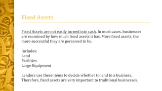 Fixed Assets
Fixed Assets are not easily turned into cash. In most cases, businesses
are examined by how much fixed assets it has. More fixed assets, the
more successful they are perceived to be.
Includes:
Land
Facilities
Large Equipment
Lenders use these items to decide whether to lend to a business.
Therefore, fixed assets are very important to traditional businesses.
 
