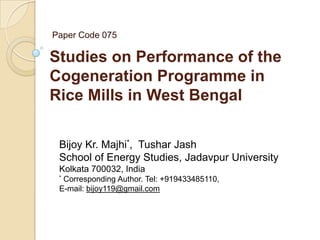 Paper Code 075

Studies on Performance of the
Cogeneration Programme in
Rice Mills in West Bengal
Bijoy Kr. Majhi*, Tushar Jash
School of Energy Studies, Jadavpur University
Kolkata 700032, India
*

Corresponding Author. Tel: +919433485110,
E-mail: bijoy119@gmail.com

 